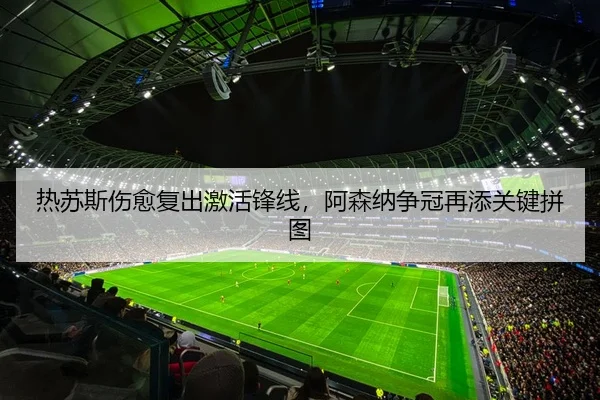 热苏斯伤愈复出激活锋线，阿森纳争冠再添关键拼图