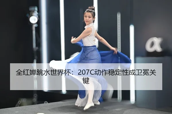 全红婵跳水世界杯：207C动作稳定性成卫冕关键