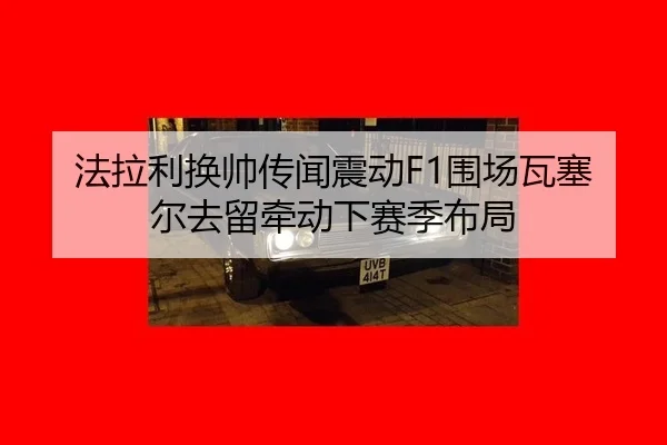 法拉利换帅传闻震动F1围场瓦塞尔去留牵动下赛季布局