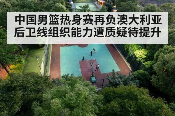 中国男篮热身赛再负澳大利亚 后卫线组织能力遭质疑待提升